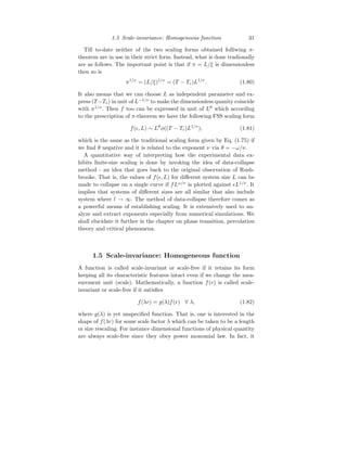 1.5 Scale-invariance: Homogeneous function 31
Till to-date neither of the two scaling forms obtained folliwing π-
theorem are in use in their strict form. Instead, what is done tradionally
are as follows. The important point is that if π = L/ξ is dimensionless
then so is
π1/ν
= (L/ξ)1/ν
= (T − Tc)L1/ν
. (1.80)
It also means that we can choose L as independent parameter and ex-
press (T −Tc) in unit of L−1/ν
to make the dimensionless quanity coincide
with π1/ν
. Then f too can be expressed in unit of Lθ
which according
to the prescription of π-theorem we have the following FSS scaling form
f(ǫ, L) ∼ Lθ
φ((T − Tc)L1/ν
), (1.81)
which is the same as the traditional scaling form given by Eq. (1.75) if
we find θ negative and it is related to the exponent ν via θ = −ω/ν.
A quantitative way of interpreting how the experimental data ex-
hibits finite-size scaling is done by invoking the idea of data-collapse
method - an idea that goes back to the original observation of Rush-
brooke. That is, the values of f(ǫ, L) for different system size L can be
made to collapse on a single curve if fLω/ν
is plotted against ǫL1/ν
. It
implies that systems of different sizes are all similar that also include
system where l → ∞. The method of data-collapse therefore comes as
a powerful means of establishing scaling. It is extensively used to an-
alyze and extract exponents especially from numerical simulations. We
shall elucidate it further in the chapter on phase transition, percolation
theory and critical phenomena.
1.5 Scale-invariance: Homogeneous function
A function is called scale-invariant or scale-free if it retains its form
keeping all its characteristic features intact even if we change the mea-
surement unit (scale). Mathematically, a function f(r) is called scale-
invariant or scale-free if it satisfies
f(λr) = g(λ)f(r) ∀ λ, (1.82)
where g(λ) is yet unspecified function. That is, one is interested in the
shape of f(λr) for some scale factor λ which can be taken to be a length
or size rescaling. For instance dimensional functions of physical quantity
are always scale-free since they obey power monomial law. In fact, it
 