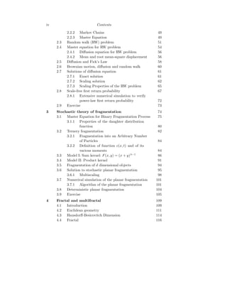 iv Contents
2.2.2 Markov Chains 49
2.2.3 Master Equation 49
2.3 Random walk (RW) problem 51
2.4 Master equation for RW problem 54
2.4.1 Diffusion equation for RW problem 56
2.4.2 Mean and root mean-square displacement 56
2.5 Diffusion and Fick’s Law 58
2.6 Brownian motion, diffusion and random walk 60
2.7 Solutions of diffusion equation 61
2.7.1 Exact solution 61
2.7.2 Scaling solution 62
2.7.3 Scaling Properties of the RW problem 65
2.8 Scale-free first return probability 67
2.8.1 Extensive numerical simulation to verify
power-law first return probability 72
2.9 Exercise 73
3 Stochastic theory of fragmentation 74
3.1 Master Equation for Binary Fragmentation Process 75
3.1.1 Properties of the daughter distribution
function 80
3.2 Ternery fragmentation 82
3.2.1 Fragmentation into an Arbitrary Number
of Particles 84
3.2.2 Definition of function c(x, t) and of its
various moments 84
3.3 Model I: Sum kernel: F(x, y) = (x + y)λ−1
86
3.4 Model II: Product kernel 91
3.5 Fragmentation of d dimensional objects 94
3.6 Solution to stochastic planar fragmentation 95
3.6.1 Multiscaling 98
3.7 Numerical simulation of the planar fragmentation 101
3.7.1 Algorithm of the planar fragmentation 101
3.8 Deterministic planar fragmentation 104
3.9 Exercise 105
4 Fractal and multifractal 109
4.1 Introduction 109
4.2 Euclidean geometry 111
4.3 Hausdorff-Besicovitch Dimension 114
4.4 Fractal 116
 