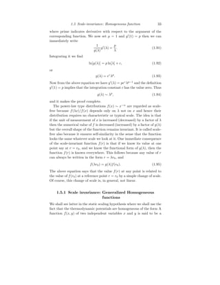 1.5 Scale-invariance: Homogeneous function 33
where prime indicates derivative with respect to the argument of the
corresponding function. We now set µ = 1 and g′
(1) = p then we can
immediately write
1
g(λ)
g′
(λ) =
p
λ
. (1.91)
Integrating it we find
ln[g(λ)] = p ln[λ] + c, (1.92)
or
g(λ) = ec
λp
. (1.93)
Now from the above equation we have g′
(λ) = pec
λp−1
and the definition
g′
(1) = p implies that the integration constant c has the value zero. Thus
g(λ) ∼ λp
, (1.94)
and it makes the proof complete.
The power-law type distributions f(x) ∼ x−α
are regarded as scale-
free because f(λx)/f(x) depends only on λ not on x and hence their
distribution requires no characteristic or typical scale. The idea is that
if the unit of measurement of x is increased (decreased) by a factor of λ
then the numerical value of f is decreased (increased) by a factor of g(λ)
but the overall shape of the function remains invariant. It is called scale-
free also because it ensures self-similarity in the sense that the function
looks the same whatever scale we look at it. One immediate consequence
of the scale-invariant function f(r) is that if we know its value at one
point say at r = r0, and we know the functional form of g(λ), then the
function f(r) is known everywhere. This follows because any value of r
can always be written in the form r = λr0, and
f(λr0) = g(λ)f(r0). (1.95)
The above equation says that the value f(r) at any point is related to
the value of f(r0) at a reference point r = r0 by a simple change of scale.
Of course, this change of scale is, in general, not linear.
1.5.1 Scale invariance: Generalized Homogeneous
functions
We shall see latter in the static scaling hypothesis where we shall use the
fact that the thermodynamic potentials are homogeneous of the form A
function f(x, y) of two independent variables x and y is said to be a
 