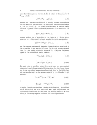 34 Scaling, scale-invariance and self-similarity
generalized homogeneous function if, for all values of the parameter λ
f(x, y) satisfies
f(λa
x, λb
y) = λf(x, y), (1.96)
where a and b are arbitrary numbers. In analogy with the homogeneous
function why does not one define the generalized homogeneous function
as f(λx, λy) = λp
f(x, y)? The answer is the following. It is worth noting
that that Eq. (1.96) cannot be further generalized to an equation of the
form
f(λa
x, λb
y) = λp
f(x, y), (1.97)
because without loss of generality we can choose p = 1 in the above
equation; i.e., a function f(x, y) that satisfies Eq. (1.96) also satisfies
f(λa/p
x, λb/p
y) = λf(x, y), (1.98)
and the converse statement is also valid. Since the above equation is of
the form of Eq. (1.96), we conclude that Eq. (1.97) is no more general
than Eq. 1.96). Other equivalent forms of Eq. (1.96) that frequently
appear in the literature on scaling laws are
f(λx, λb
y) = λp
f(x, y) (1.99)
and
f(λa
x, λy) = λp
f(x, y). (1.100)
The main point to note here is that there are at least two undetermined
parameters a and b for a generalized homogeneous function. So the litmus
test for the generalized homogeneous function is given by Eq. (1.96). Say,
it is true also for any λ so that we can choose λa
= 1/x. Then Eq. (1.96)
becomes
f(1, y/xb/a
) = x−p/a
f(x, y), (1.101)
or
f(x, y) = xp/a
f(y/xb/a
). (1.102)
It implies that the two variables x and y of the function f is combined
into a single term y
xb/a in a non-trivial way. Such simplification has
far reaching consequence as it has been the primary essence of Widom
scaling in the theory of phase transition and critical phenomena.
 