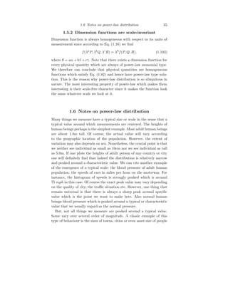 1.6 Notes on power-law distribution 35
1.5.2 Dimension functions are scale-invariant
Dimension function is always homogeneous with respect to its units of
measurement since according to Eq. (1.16) we find
f(λa
P, λb
Q, λc
R) = λθ
f(P, Q, R), (1.103)
where θ = aα + bβ + cγ. Note that there exists a dimension function for
every physical quantity which are always of power-law monomial type.
We therefore can conclude that physical quantities are homogeneous
functions which satisfy Eq. (1.82) and hence have power-law type solu-
tion. This is the reason why power-law distribution is so ubiquitous in
nature. The most interesting property of power-law which makes them
interesting is their scale-free character since it makes the function look
the same whatever scale we look at it.
1.6 Notes on power-law distribution
Many things we measure have a typical size or scale in the sense that a
typical value around which measurements are centered. The heights of
human beings perhaps is the simplest example. Most adult human beings
are about 1.8m tall. Of course, the actual value will vary according
to the geographic location of the population. However, the extent of
variation may also depends on sex. Nonetheless, the crucial point is that
we neither see individual as small as 10cm nor we see individual as tall
as 5.0m. If one plots the heights of adult person of any country or city
one will definitely find that indeed the distribution is relatively narrow
and peaked around a characteristic value. We can cite another example
of the emergence of a typical scale: the blood pressure of adult human
population, the speeds of cars in miles per hour on the motorway. For
instance, the histogram of speeds is strongly peaked which is around
75 mph in this case. Of course the exact peak value may vary depending
on the quality of city, the traffic situation etc. However, one thing that
remain universal is that there is always a sharp peak around specific
value which is the point we want to make here. Also normal human
beings blood pressure which is peaked around a typical or characteristic
value that we usually regard as the normal pressure.
But, not all things we measure are peaked around a typical value.
Some vary over several order of magnitude. A classic example of this
type of behaviour is the sizes of towns, cities or even asset size of people
 