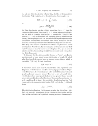 1.6 Notes on power-law distribution 37
the tail-end of the distribution is by invoking the idea of the cumulative
distribution F(X ≥ x) related to the distribution function f(x) via
F(X  x) = 1 −
Z x
0
f(x)dx, (1.105)
or
f(x) = −
dF(X  x)
dx
. (1.106)
So, if the distribution function exhibits power-law f(x) ∼ x−α
then the
cumulative distribution function F(X  x) should also exhibits power-
law but with an exponent equal to (α − 1) instead of α. That is, if we
plot ln(F(X  x)) vs ln(x) then the resulting quantity should decays
linearly with slope equal to α − 1. The advantage of plotting cumulative
distribution instead of the distribution itself is that it smooths out the
noisy tail albeit may sometimes falls off rather sharply near the very end.
This sharp fall is because of the finite size effect of the phenomena under
investigation. Nonetheless, by increasing the system size one may find
that the extent of linearity increases revealing that if the system were of
infinite size then by extending straight line one could easily extrapolate
the desired exponent.
To illustrate the idea let us consider the case of Pareto’s law. Pareto
was interested to know about income distribution of people. He asked
what fraction of the people have an income greater than x which is
essentially F(X  x). He then found that
F(X  x) ∼ x−γ
. (1.107)
It states that almost more than 80 percent of the total population have
20 percent of the total asset and 20 of the total population have 80 per-
cent of total asset. It reveals there are a few multi-billionaires, but most
people make only a modest income. However, we are not usually inter-
ested to know how many people had an income greater than x instead
we are interested to know what fraction of the people has an income ex-
actly equal to x. It is simply the probability distribution function f(x)
connected to the cumulative distribution F(X  x) via Eq. (1.106) and
hence
f(x) ∼ x−(γ+1)
. (1.108)
The distribution function f(x) in many occasion has fat or heavy tail.
Such tail naturally smooths out in the cumulative distribution and no
data is ’obscured’ as in the logarithmic binning procedure. Consequently,
 