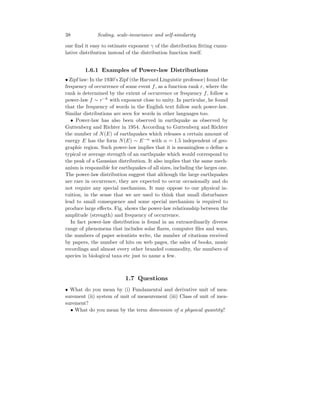 38 Scaling, scale-invariance and self-similarity
one find it easy to estimate exponent γ of the distribution fitting cumu-
lative distribution instead of the distribution function itself.
1.6.1 Examples of Power-law Distributions
• Zipf law: In the 1930’s Zipf (the Harvard Linguistic professor) found the
frequency of occurrence of some event f, as a function rank r, where the
rank is determined by the extent of occurrence or frequency f, follow a
power-law f ∼ r−k
with exponent close to unity. In particular, he found
that the frequency of words in the English text follow such power-law.
Similar distributions are seen for words in other languages too.
• Power-law has also been observed in earthquake as observed by
Guttenberg and Richter in 1954. According to Guttenberg and Richter
the number of N(E) of earthquakes which releases a certain amount of
energy E has the form N(E) ∼ E−α
with α = 1.5 independent of geo-
graphic region. Such power-law implies that it is meaningless o define a
typical or average strength of an earthquake which would correspond to
the peak of a Gaussian distribution. It also implies that the same mech-
anism is responsible for earthquakes of all sizes, including the larges one.
The power-law distribution suggest that although the large earthquakes
are rare in occurrence, they are expected to occur occasionally and do
not require any special mechanism. It may oppose to our physical in-
tuition, in the sense that we are used to think that small disturbance
lead to small consequence and some special mechanism is required to
produce large effects. Fig. shows the power-law relationship between the
amplitude (strength) and frequency of occurrence.
In fact power-law distribution is found in an extraordinarily diverse
range of phenomena that includes solar flares, computer files and wars,
the numbers of paper scientists write, the number of citations received
by papers, the number of hits on web pages, the sales of books, music
recordings and almost every other branded commodity, the numbers of
species in biological taxa etc just to name a few.
1.7 Questions
• What do you mean by (i) Fundamental and derivative unit of mea-
surement (ii) system of unit of measurement (iii) Class of unit of mea-
surement?
• What do you mean by the term dimension of a physical quantity?
 