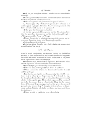 1.7 Questions 39
• How can you distinguish between a dimensional and dimensionless
quantity?
• What do you mean by dimensional function? Show that dimensional
function always follow powermonomial law.
• Define homogeneous and generalized homogeneous function.
• A function f(r) is by definition homogeneous if for all values of λ
satisfies f(λr) = g(λ)f(r). Show that the f(r) is homogeneous if g(λ)
follow power-law with respect to its argument λ.
• Define generalized homogeneous function.
• A function is generalized homogeneous function if it satisfies . Show
that the generalized homogeneous function that satisfies f(λx, λy) =
λp
f(x, y) also satisfies f(x, y) = yp
f(x/y).
• Discuss the criterion by which one can separate dependent and in-
dependent dimensions from a set of dimensional quantities.
• State and prove the π-theorem.
• In the flow of fluid through a long cylindrical pipe, the pressure drop
er unit length of the pipe is
dp/dx = f(v, D, ρ, µ),
where v, ρ and µ respectively are the speed, density and viscosity of
the fluid, D is the diameter of the pipe. Use the dimensional analysis to
obtain the self-similar coordinates so that if plotted then all the points
of the experiments will fall onto one graph.
• Describe the Bose, Rauert an Bose experiment. Show how the result
of such experiment can demonstrate the idea of π-theorem.
• Prove the Pythagoras theorem by means of π-theorem.
• Define the term similarity and hence discuss its usefulness.
• Obtain a connection between the dimensional quantities of model
and the prototype.
• Experimental investigation based on measuring time τ to fill a con-
tainer of given volume Q and the pressure drop P at the ends of a pipe
for steady flow of various fluids such as water, chloroform, mercury, ethyl
alcohol etc through the pipe. The results is represented by a series of
curves for the pressure drop as a function the filling time for various
fluids. Write down the governing parameters that govern the governed
parameter, the pressure drop P. Using the π-theorem based on dimen-
sional analysis obtain the self-similar coordinates and hence write down
its significance.
• Discuss in detail to explain the term self-similarity.
 