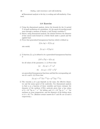 40 Scaling, scale-invariance and self-similarity
• Dimensional analysis is the key to scaling and self-similarity: Com-
ment.
1.8 Exercise
1) Using the dimensional analysis, derive the formula for the (i) period
T of small oscillations of a pendulum, (ii) the speed of traveling sound
wave through a medium of density ρ and Young’s modulus Y .
2) Derive, using dimensional analysis, the relation between the diameter
of the concal crack formed in a brittle block under a punch and the
applied load.
3) Prove that generalized homogeneous function which is defined as
f(λx, λy) = λp
f(x, y)
also satisfy
f(x, y) = xp
f(y/x)
.
4) A function f(x, y) is defined to be a generalized homogeneous function
if
f(λa
x, λb
y) = λf(x, y),
for all values of the parameter, λ. (i) Prove that
(a) f(x, y) = x3
+ y3
(b) f(x, y) = x3
y2
+ x2
y3
are generalized homogeneous functions and find the corresponding val-
ues of a and b. (ii) Prove that
f(x, y) = x1/a
f(x−b/a
y) = y1/b
f(y−a/b
x).
5) The viscosity η of a gas depends on the mass, the effective diame-
ter and the mean speed of the molecules. Use dimensional analysis
to find η as a function of these variables and hence estimate the
diameter of the methene (CH4) molecule given that η has values
of 2 × 10−5
kg m−1
s−1
for helium and 1.1 × 10−5
kg m−1
s−1
for
methane at room temperature, and the diameter of the helium atom
is 2.1 × 10−10
m. (Relative atomic masses for C and He are 12 and 4
respectively.)
 