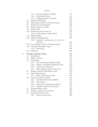 Contents v
4.4.1 Recursive Cantor set (RCS) 117
4.4.2 Triadic Koch Curve 121
4.4.3 Sierpinski gasket and carpet 123
4.5 Similarity Dimension 126
4.6 Mass-length relation for fractal geometry 128
4.7 Truth about natural fractal 129
4.8 Dyadic Cantor set (DCS) 131
4.9 Kinetic DCS 133
4.10 Stochastic dyadic Cantor set 139
4.10.1 Data-collapse in kinetic DCS 145
4.11 Multifractality 147
4.12 Theory of Multifractality 149
4.12.1 Legendre transformation of τs(q): f(α)
spectrum 152
4.13 Cut and paste model on Sierpinski carpet 154
4.14 Stochastic Sierpinsky carpet 158
4.14.1 Discussions 164
4.15 Questions 166
5 Complex network theory 168
5.1 Introduction 168
5.2 What is network 170
5.3 Observables 172
5.3.1 Tree network and Complete graph 172
5.3.2 Degree k and degree distribution P(k) 172
5.3.3 Clustering co-efficient C 173
5.3.4 Mean geodesic (shortest) distance l 175
5.4 Random network: Erdos-Renyi model 176
5.5 Small-world network 178
5.5.1 Watts and Strogatz model 180
5.6 Scale-free complex network 181
5.6.1 The World Wide Web (WWW) 182
5.6.2 The Internet 182
5.6.3 Movie actor collaboration network 182
5.6.4 Scientific collaboration network 182
5.7 Barabasi-Albert model 183
5.8 Dynamic scaling and universility 190
5.9 Stochastic Planar Lattice 195
5.9.1 Kinetic square lattice 196
 