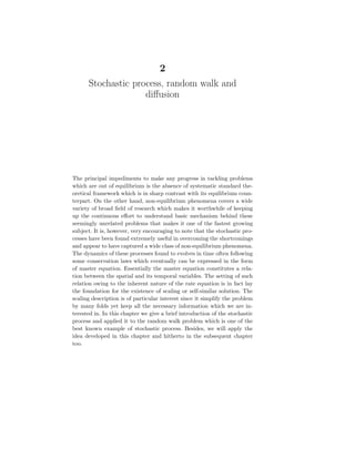 2
Stochastic process, random walk and
diffusion
The principal impediments to make any progress in tackling problems
which are out of equilibrium is the absence of systematic standard the-
oretical framework which is in sharp contrast with its equilibrium coun-
terpart. On the other hand, non-equilibrium phenomena covers a wide
variety of broad field of research which makes it worthwhile of keeping
up the continuous effort to understand basic mechanism behind these
seemingly unrelated problems that makes it one of the fastest growing
subject. It is, however, very encouraging to note that the stochastic pro-
cesses have been found extremely useful in overcoming the shortcomings
and appear to have captured a wide class of non-equilibrium phenomena.
The dynamics of these processes found to evolves in time often following
some conservation laws which eventually can be expressed in the form
of master equation. Essentially the master equation constitutes a rela-
tion between the spatial and its temporal variables. The setting of such
relation owing to the inherent nature of the rate equation is in fact lay
the foundation for the existence of scaling or self-similar solution. The
scaling description is of particular interest since it simplify the problem
by many folds yet keep all the necessary information which we are in-
terested in. In this chapter we give a brief introduction of the stochastic
process and applied it to the random walk problem which is one of the
best known example of stochastic process. Besides, we will apply the
idea developed in this chapter and hitherto in the subsequent chapter
too.
 