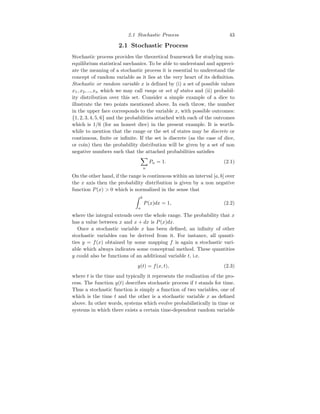 2.1 Stochastic Process 43
2.1 Stochastic Process
Stochastic process provides the theoretical framework for studying non-
equilibrium statistical mechanics. To be able to understand and appreci-
ate the meaning of a stochastic process it is essential to understand the
concept of random variable as it lies at the very heart of its definition.
Stochastic or random variable x is defined by (i) a set of possible values
x1, x2, .., xn which we may call range or set of states and (ii) probabil-
ity distribution over this set. Consider a simple example of a dice to
illustrate the two points mentioned above. In each throw, the number
in the upper face corresponds to the variable x, with possible outcomes:
{1, 2, 3, 4, 5, 6} and the probabilities attached with each of the outcomes
which is 1/6 (for an honest dice) in the present example. It is worth-
while to mention that the range or the set of states may be discrete or
continuous, finite or infinite. If the set is discrete (as the case of dice,
or coin) then the probability distribution will be given by a set of non
negative numbers such that the attached probabilities satisfies
X
n
Pn = 1. (2.1)
On the other hand, if the range is continuous within an interval [a, b] over
the x axis then the probability distribution is given by a non negative
function P(x)  0 which is normalized in the sense that
Z b
a
P(x)dx = 1, (2.2)
where the integral extends over the whole range. The probability that x
has a value between x and x + dx is P(x)dx.
Once a stochastic variable x has been defined, an infinity of other
stochastic variables can be derived from it. For instance, all quanti-
ties y = f(x) obtained by some mapping f is again a stochastic vari-
able which always indicates some conceptual method. These quantities
y could also be functions of an additional variable t, i.e.
y(t) = f(x, t), (2.3)
where t is the time and typically it represents the realization of the pro-
cess. The function y(t) describes stochastic process if t stands for time.
Thus a stochastic function is simply a function of two variables, one of
which is the time t and the other is a stochastic variable x as defined
above. In other words, systems which evolve probabilistically in time or
systems in which there exists a certain time-dependent random variable
 