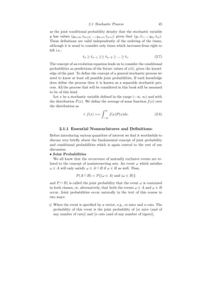 2.1 Stochastic Process 45
as the joint conditional probability density that the stochastic variable
y has values (ym+k, tm+k; ...; ym+l, tm+l) given that (y1, t1; ...; ym, tm).
These definitions are valid independently of the ordering of the times,
although it is usual to consider only times which increases from right to
left i.e.,
tn ≥ tn−1 ≥≥ tn−2 ≥ ... ≥ t1. (2.7)
The concept of an evolution equation leads us to consider the conditional
probabilities as predictions of the future values of x(t), given the knowl-
edge of the past. To define the concept of a general stochastic process we
need to know at least all possible joint probabilities. If such knowledge
does define the process then it is known as a separable stochastic pro-
cess. All the process that will be considered in this book will be assumed
to be of this kind.
Let x be a stochastic variable defined in the range (−∞, ∞) and with
the distribution P(x). We define the average of some function f(x) over
the distribution as
 f(x) =
Z ∞
−∞
f(x)P(x)dx. (2.8)
2.1.1 Essential Nomenclatures and Definitions:
Before introducing various quantities of interest we find it worthwhile to
discuss very briefly about the fundamental concept of joint probability
and conditional probabilities which is again central to the rest of our
discussion.
• Joint Probabilities
We all know that the occurrence of mutually exclusive events are re-
lated to the concept of nonintersecting sets. An event ω which satisfies
ω ∈ A will only satisfy ω ∈ A ∩ B if ω ∈ B as well. Thus,
P(A ∩ B) = P{(ω ∈ A) and (ω ∈ B)}
and P ∩ B) is called the joint probability that the event ω is contained
in both classes, or, alternatively, that both the events ω ∈ A and ω ∈ B
occur. Joint probabilities occur naturally in the text of this course in
two ways:
i) When the event is specified by a vector, e.g., m mice and n cats. The
probability of this event is the joint probability of [m mice (and of
any number of cats)] and [n cats (and of any number of tigers)].
 