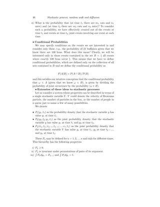 46 Stochastic process, random walk and diffusion
ii) What is the probability that (at time t1 there are m1 cats and n1
mice) and (at time t2 there are m2 cats and n2 mice)? To consider
such a probability, we have effectively created out of the events at
time t1 and events at time t2, joint events involving one event at each
time.
• Conditional Probabilities
We may specify conditions on the events we are interested in and
consider only these, e.g., the probability of 21 buffaloes given that we
know there are 100 lions. What does this mean? Clearly, we will be
interested only in those events contained in the set B = { all events
where exactly 100 lions occur }. This means that we have to define
conditional probabilities, which are defined only on the collection of all
sets contained in B and we define the conditional probability as
P(A|B) = P(A ∩ B)/P(B)
and this satisfies our intuitive conception that the conditional probability
that ω ∈ A (given that we know ω ∈ B), is given by dividing the
probability of joint occurrence by the probability (ω ∈ B).
• Extension of these ideas to stochastic processes
Let us consider a system whose properties can be described in terms of
a single stochastic variable Y . Y could denote the velocity of Brownian
particle, the number of particles in the box, or the number of people in
a queue just to name a few of many possibilities.
We denote
• P1(y1, t1) as the probability density that the stochastic variable y has
value y1 at time t1.
• P2(y2, t2; y1, t1) as the joint probability density that the stochastic
variable y has value y1 at time t1 and y2 at time t2.
• Pn(xn, tn; xn−1, tn−1; ..., x1, t1) as the joint probability density that
the stochastic variable Y has value y1 at time t1; y2 at time t2 ; ...,
and yn at time tn.
These Pn may be defined for n = 1, 2, ..., n and only for different times.
This hierarchy has the following properties
i) Pn ≥ 0.
ii) Pn is invariant under permutations of pairs of its argument.
iii)
R
Pndyn = Pn−1 and
R
P1dy1 = 1.
 