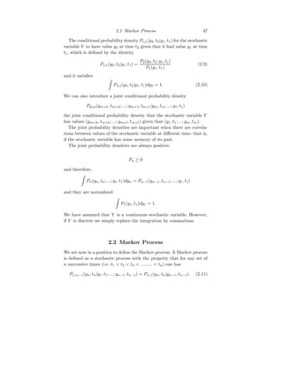 2.2 Markov Process 47
The conditional probability density P1|1(y2, t2|y1, t1) for the stochastic
variable Y to have value y2 at time t2 given that it had value y1 at time
t1, which is defined by the identity
P1|1(y2, t2|y1, t1) =
P2(y2, t2; y1, t1)
P1(y1, t1)
(2.9)
and it satisfies
Z
P1|1(y2, t2|y1, t1)dy2 = 1. (2.10)
We can also introduce a joint conditional probability density
Pk|m(ym+k, tm+k; ...; ym+1, tm+1|ym, tm; ...; y1, t1)
the joint conditional probability density that the stochastic variable Y
has values (ym+k, tm+k; ...; ym+l, tm+l) given that (y1, t1; ...; ym, tm).
The joint probability densities are important when there are correla-
tions between values of the stochastic variable at different time- that is,
if the stochastic variable has some memory of its past.
The joint probability densities are always positive:
Pn ≥ 0
and therefore,
Z
Pn(yn, tn; ...; y1, t1)dyn = Pn−1(yn−1, tn−1; ...; y1, t1)
and they are normalized
Z
P1(y1, t1)dy1 = 1.
We have assumed that Y is a continuous stochastic variable. However,
if Y is discrete we simply replace the integration by summations
2.2 Markov Process
We are now in a position to define the Markov process. A Markov process
is defined as a stochastic process with the property that for any set of
n successive times (i.e. t1  t2  t3  .........  tn) one has
P1/n−1(yn, tn|y1, t1; ...; yn−1, tn−1) = P1/1(yn, tn|yn−1, tn−1). (2.11)
 