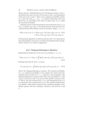 48 Stochastic process, random walk and diffusion
Thus a process is called Markovian if its development between t and t +
∆t depends only upon the state of the system at time t and independent
of the state prior to time t. That is, the conditional probability density
at tn given the value yn−1 at tn−1, is uniquely determined and is not
affected by any knowledge of the values at earlier times. P1/1 is called
the transition probability.
A Markov process is fully determined by the two functions P1(y1, t1) ≡
P(y1, t1) and P1/1(y2, t2|y1, t1); the whole hierarchy of the process can be
constructed from them. Indeed, one has for instance, taking t1  t2  t3,
P3(y3, t3; y2, t2; y1, t1) = P2(y2, t2; y1, t1)P1/2(y3, t3|y2, t2; y1, t1) (2.12)
= P1(y1, t1)P1/1(y2, t2|y1, t1)P1/1(y3, t3|y2, t2).
Continuing this algorithm one finds successively all Pn. It is this property
that makes Markov process easy to handle and mathematically manage-
able for which it is so useful in applications.
2.2.1 Chapman-Kolmogorov Equation
Integrating the identity Eq. (6.4) over y2 one obtains t1  t2  t3
P2(y3, t3; y1, t1) = P1(y1, t1)
Z
dy2P1/1(y2, t2|y1, t1)P1/1(y3, t3|y2, t2).
(2.13)
Dividing both sides by P1(y1, t1) we get
P1/1(y3, t3|y1, t1) =
Z
dy2P1/1(y3, t3|y2, t2)P1/1(y2, t2|y1, t1). (2.14)
This is the Chapman-Kolmogorov equation. The transition probability
P1/1 (or conditional probability) is the quantity that characterizes the
stochastic process which, for t3  t1, represents a time propagator. The
Chapman-Kolmogorov equation states that a process starting at t1 with
value y1 reaches y3 at time t3 via any one of the possible values y2 at time
t2. That is, the time evolution from t1 to t2 and subsequently from t2 to
t3 is identical to the evolution from t1 to t3. The equation itself therefore
is an identity, which must be obeyed by the transition probability of any
Markov process. The time ordering is essential: t2 lies between t3 and
t1.
 