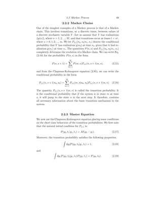 2.2 Markov Process 49
2.2.2 Markov Chains
One of the simplest examples of a Markov process is that of a Markov
chain. This involves transitions, at a discrete times, between values of
a discrete stochastic variable Y . Let us assume that Y has realizations
{y(n)}, where n = 1, 2, ..., M, and that transitions occur at times t = sτ,
where s = 0, 1, 2, ..., ∞. We let P1|1(n2, s2|n1, s1) denote the conditional
probability that Y has realization y(n2) at time s2, given that it had re-
alization y(n1) at time s1. The quantities P(n, s) and P1|1(n2, s2|n1, s1)
completely determine the evolution of a Markov chain. We can write Eq.
(2.19) for the probability P(n, s) in the form
P(n, s + 1) =
M
X
m=1
P(m, s)P1|1(n, s + 1|m, s), (2.15)
and from the Chapman-Kolmogorov equation (2.85), we can write the
conditional probability in the form
P1|1(n, s + 1|n0, s0) =
M
X
m=1
P1|1(m, s|n0, s0)P1|1(n, s + 1|m, s). (2.16)
The quantity P1|1(n, s + 1|m, s) is called the transition probability. It
is the conditional probability that if the system is in state m at time
s, it will jump to the state n in the next step. It therefore, contains
all necessary information about the basic transition mechanism in the
system.
2.2.3 Master Equation
We now use the Chapman-Kolmogorov equation placing some conditions
on the short time behaviour of the transition probabilities. We first note
that the natural initial condition for P1/1 is:
P(y2, t1|y1, t1) = Aδ(y2 − y1). (2.17)
Moreover, the transition probability satisfies the following properties:
Z
dy2P(y2, t2|y1, t1) = 1, (2.18)
and
Z
dy1P(y2, t2|y1, t1)P(y1, t1) = P(y2, t2). (2.19)
 