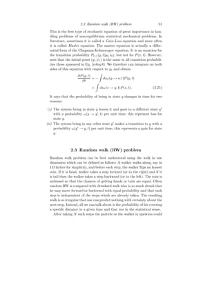 2.3 Random walk (RW) problem 51
This is the first type of stochastic equation of great importance in han-
dling problems of non-equilibrium statistical mechanical problems. In
literature, sometimes it is called a Gain-Loss equation and more often
it is called Master equation. The master equation is actually a differ-
ential form of the Chapman-Kolmorogov equation. It is an equation for
the transition probability P1/1(y, t|y0, t0), but not for P(x, t). However,
note that the initial point (y1, t1) is the same in all transition probabili-
ties those appeared in Eq. (refeq:8). We therefore can integrate on both
sides of this equation with respect to y1 and obtain
∂P(y, t)
∂t
= −
Z
dsω(y → s; t)P(y, t)
+
Z
dsω(s → y, t)P(s, t). (2.25)
It says that the probability of being in state y changes in time for two
reasons:
(i) The system being in state y leaves it and goes to a different state y′
with a probability ω(y → y′
, t) per unit time; this represent loss for
state y.
(ii) The system being in any other state y′
makes a transition to y with a
probability ω(y′
→ y, t) per unit time; this represents a gain for state
y.
2.3 Random walk (RW) problem
Random walk problem can be best understood using the walk in one
dimension which can be defined as follows: A walker walks along, say in
1D lattice for simplicity, and before each step, the walker flips an honest
coin. If it is head, walker takes a step forward (or to the right) and if it
is tail then the walker takes a step backward (or to the left). The coin is
unbiased so that the chances of getting heads or tails are equal. Often
random RW is compared with drunkard walk who is so much drunk that
he may move forward or backward with equal probability and that each
step is independent of the steps which are already taken. The resulting
walk is so irregular that one can predict nothing with certainty about the
next step. Instead, all we can talk about is the probability of his covering
a specific distance in a given time and that too in the statistical sense.
After taking N such steps the particle or the walker in question could
 