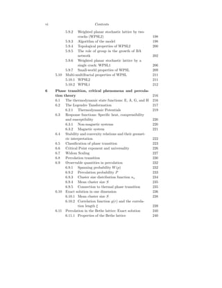 vi Contents
5.9.2 Weighted planar stochastic lattice by two
cracks (WPSL2) 198
5.9.3 Algorithm of the model 198
5.9.4 Topological properties of WPSL2 200
5.9.5 The role of group in the growth of BA
netwotk 202
5.9.6 Weighted planar stochastic lattice by a
single crack: WPSL1 206
5.9.7 Small-world properties of WPSL 209
5.10 Multi-multifractal properties of WPSL 211
5.10.1 WPSL2 211
5.10.2 WPSL1 212
6 Phase transition, critical phenomena and percola-
tion theory 216
6.1 The thermodynamic state functions: E, A, G, and H 216
6.2 The Legendre Tansformation 217
6.2.1 Thermodynamic Potentials 219
6.3 Response functions: Specific heat, compressibility
and susceptibility 220
6.3.1 Non-magnetic systems 220
6.3.2 Magnetic system 221
6.4 Stability and convexity relations and their geomet-
ric interpretation 222
6.5 Classification of phase transition 223
6.6 Critical Point exponent and universality 226
6.7 Widom Scaling 227
6.8 Percolation transition 230
6.9 Ovservable quantities in percolation 232
6.9.1 Spanning probability W(p) 232
6.9.2 Percolation probability P 233
6.9.3 Cluster size distribution function ns 234
6.9.4 Mean cluster size S 235
6.9.5 Connection to thermal phase transition 235
6.10 Exact solution in one dimension 236
6.10.1 Mean cluster size S 238
6.10.2 Correlation function g(r) and the correla-
tion length ξ 239
6.11 Percolation in the Bethe lattice: Exact solution 240
6.11.1 Properties of the Bethe lattice 240
 