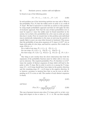 52 Stochastic process, random walk and diffusion
be found at any of the following points
−N, −N + 1, ..., −1, 0, +1, ..., N − 1, N. (2.26)
In such problem one of the interesting question one may ask is: What is
the probability P(m, N) that the walker arrive at point m in a walk of
N steps?. We find it instructive to seek first an answer to this question
by using simple probabilistic approach and then we will apply the idea
of stochastic approach. Note that the sum of these probabilities over m
must be equal to 1 since the walker must be found somewhere in the
system. Let us find a few probabilities for a few cases in order get some
idea how it works. First we remark that in this problem each individual
step is statistically independent in the sense at each step the particle is
equally likely to move one step either forward or backward. This means
that the probability of any given sequences of N steps is (1/2)N
. Let us
begin with walks of a few steps, and look for a pattern. For a walk of no
steps: P(0, 0) = 1.
For a walk of one step, P(−1, 1) = 1
2 , P(1, 1) = 1
2 .
For two steps, P(−2, 2) = 1
4 , P(2, 2) = 1
4 , P(0, 2) = 1
2 .
For three steps, P(−3, 3) = 1
8 , P(3, 3) = 1
8 , P(1, 3) = 3
8 , P(−1, 3) =
3
8 .
One thing is note worthy from the above observation that both the
arguments of the probability function must be either odd or even can-
not be otherwise. The required probability P(m, N) therefore is (1/2)N
times the number of distinct sequences of steps which will lead to the
point m after N steps. But in order to arrive at m among the N steps,
some (N + m)/2 steps should have been taken in the positive direction
and the remaining steps (N − m)/2 steps in the negative direction. It
is, however, necessary to mention here that m can be even or odd de-
pending on if N is even or odd. The number of such distinct sequences
is clearly
N!
(N+m
2 )!(N−m
2 )!
, (2.27)
and hence
P(m, N) =
N!
(N+m
2 )!(N−m
2 )!
1
2
N
. (2.28)
The case of greatest interest arise when N is large and it is, in fact, very
large with respect to the m value i.e., N  m. We can then simplify
 
