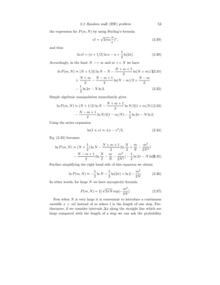 2.3 Random walk (RW) problem 53
the expression for P(m, N) by using Stirling’s formula
n! =
√
2πn(
n
e
)n
, (2.29)
and thus
ln n! = (n + 1/2) ln n − n +
1
2
ln[2π]. (2.30)
Accordingly, in the limit N −→ ∞ and m  N we have
ln P(m, N) ≈ (N + 1/2) ln N − N −
N + m + 1
2
ln(N + m)/2
(2.31)
+
N + m
2
−
N − m + 1
2
ln(N − m)/2 +
N − m
2
−
1
2
ln 2π − N ln 2. (2.32)
Simple algebraic manipulation immediately gives
ln P(m, N) ≈ (N + 1/2) ln N −
N + m + 1
2
ln N/2(1 + m/N)(2.33)
−
N − m + 1
2
ln N/2(1 − m/N) −
1
2
ln 2π − N ln 2.
Using the series expansion
ln(1 ± x) ≈ ±x − x2
/2, (2.34)
Eq. (2.33) becomes
ln P(m, N) ≈ (N +
1
2
) ln N −
N + m + 1
2
(ln
N
2
+
m
N
−
m2
2N2
)
−
N − m + 1
2
(ln
N
2
−
m
N
−
m2
2N2
) −
1
2
ln 2π − N ln 2.
(2.35)
Further simplifying the right hand side of this equation we obtain
ln P(m, N) ≈ −
1
2
ln N −
1
2
ln(2π) + ln 2 −
m2
2N
. (2.36)
In other words, for large N we have asymptotic formula
P(m, N) = 2/
√
2πN exp[−
m2
2N
]. (2.37)
Now when N is very large it is convenient to introduce a continuous
variable x = ml instead of m where l is the length of one step. Fur-
thermore, if we consider intervals ∆x along the straight line which are
large compared with the length of a step we can ask the probability
 