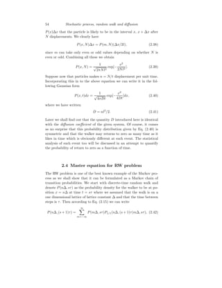 54 Stochastic process, random walk and diffusion
P(x)∆x that the particle is likely to be in the interval x, x + ∆x after
N displacements. We clearly have
P(x, N)∆x = P(m, N)(∆x/2l), (2.38)
since m can take only even or odd values depending on whether N is
even or odd. Combining all these we obtain
P(x, N) =
1
√
2πNl2
exp[−
x2
2Nl2
]. (2.39)
Suppose now that particles makes n = N/t displacement per unit time.
Incorporating this in to the above equation we can write it in the fol-
lowing Gaussian form
P(x, t)dx =
1
√
4πDt
exp[−
x2
4Dt
]dx, (2.40)
where we have written
D = nl2
/2. (2.41)
Later we shall find out that the quantity D introduced here is identical
with the diffusion coefficient of the given system. Of course, it comes
as no surprise that this probability distribution given by Eq. (2.40) is
symmetric and that the walker may returns to zero as many time as it
likes in time which is obviously different at each event. The statistical
analysis of such event too will be discussed in an attempt to quantify
the probability of return to zero as a function of time.
2.4 Master equation for RW problem
The RW problem is one of the best known example of the Markov pro-
cess as we shall show that it can be formulated as a Markov chain of
transition probabilities. We start with discrete-time random walk and
denote P(n∆, sτ) as the probability density for the walker to be at po-
sition x = n∆ at time t = sτ where we assumed that the walk is on a
one dimensional lattice of lattice constant ∆ and that the time between
steps is τ. Then according to Eq. (2.15) we can write
P(n∆, (s + 1)τ) =
∞
X
m=−∞
P(m∆, sτ)P1/1(n∆, (s + 1)τ|m∆, sτ), (2.42)
 
