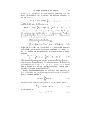 2.4 Master equation for RW problem 55
where P1/1(n∆, (s+1)τ|m∆, sτ) is the transition probability to go from
site x = m∆ to site x = n∆ in one step. This transition probability for
the RW therefore is
P1/1(n∆, (s + 1)τ|m∆, sτ) =
1
2
δn,m+1 +
1
2
δn,m−1, (2.43)
and Eq. (2.42) takes the following form
P(n∆, (s + 1)τ) =
1
2
P((n + 1)∆, sτ) +
1
2
P((n − 1)∆, sτ). (2.44)
We can obtain a differential equation for the probability P(n∆, sτ) in
the continuum time limit i.e. using τ → 0. Let us subtract P(n∆, sτ)
from both sides of the above equation and divide the resulting equation
by τ. We can then immediately write
P(n∆, sτ + τ) − P(n∆, sτ)
τ
=
1
2τ
×
h
P((n + 1)∆, sτ) + P((n − 1)∆, sτ) − 2P(n∆, sτ)
i
. (2.45)
If we now let t = sτ, and take the limit τ → 0 on the left hand side
and assume that the transition occurs at equal rate which we set to 1
i.e. τ = 1 without loss of generality then we obtain the following master
equation
∂P(n, t)
∂t
=
1
2
P(n + 1, t) +
1
2
P(n + 1, t) − P(n, t). (2.46)
Note that the first two terms are gain term due to hopping from n ± 1
state to n and the third term of the same side accounts for loss due to
hopping from state n either to n + 1 or to n − 1 state. The factor 1/2
here in the gain term indicates that hopping from n ± 1 to the state n
occurs in either case with probability 1/2.
To solve the master equation for RW problem we find it highly instruc-
tive to introduce the generating function (also known as the discrete
Fourier transform) defined as
φ(k, t) =
∞
X
−∞
P(n, t)eikn
. (2.47)
Incorporating it in the master equation we can re-write Eq. (2.53) as
dP(k, t)
∂t
= (cos k − 1)P(k, t), (2.48)
whose solution is
P(k, t) = e(cos k−1)t
. (2.49)
 