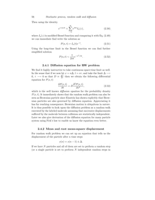 56 Stochastic process, random walk and diffusion
Then using the identity
ez cos k
=
∞
X
−∞
eikn
In(z), (2.50)
where In(z) is modified Bessel function and comparing it with Eq. (2.49)
we can immediate find write the solution as
P(n, t) = In(t)e−t
. (2.51)
Using the long-time limit in the Bessel function we can find further
simplified solution
P(n, t) ∼
1
2πt
e−n2
/4t
. (2.52)
2.4.1 Diffusion equation for RW problem
We find it highly instructive to take continuous space-time limit as well.
In the sense that if we now let x = n∆, t = sτ, and take the limit ∆ −→
0, τ −→ 0 so that D ≡ ∆2
2τ then we obtain the following differential
equation for P(x, t)
∂P(x, t)
∂t
= D
∂2
P(x, t)
∂x2
, (2.53)
which is the well known diffusion equation for the probability density
P(x, t). It immediately shows that the random walk problem can also be
seen as Brownian particle since Einstein has shown explicitly that Brow-
nian particles are also governed by diffusion equation. Appreciating it
has far reaching consequence. Brownian motion is ubiquitous in nature.
It is thus possible to look upon the diffusion problem as a random walk
executed by the labeled molecule assuming that successive displacements
suffered by the molecule between collisions are statistically independent.
Later we also give derivation of the diffusion equation for many particle
system using Fick’s law to enable us know the equation even better.
2.4.2 Mean and root mean-square displacement
For random walk problem we can set up an equation that tells us the
displacement of the particle after n time steps
x(n) = x(n − 1) ± ∆.
If we have N particles and all of them are set to perform a random step
(or a single particle is set to perform N independent random steps in
 