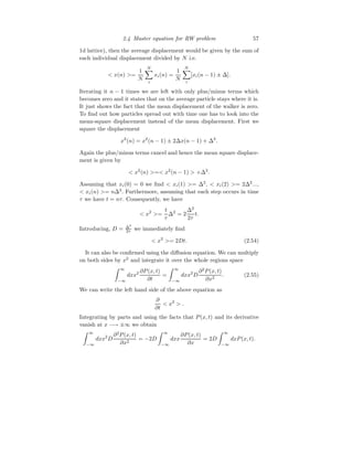 2.4 Master equation for RW problem 57
1d lattice), then the average displacement would be given by the sum of
each individual displacement divided by N i.e.
 x(n) =
1
N
N
X
i
xi(n) =
1
N
N
X
i
[xi(n − 1) ± ∆].
Iterating it n − 1 times we are left with only plus/minus terms which
becomes zero and it states that on the average particle stays where it is.
It just shows the fact that the mean displacement of the walker is zero.
To find out how particles spread out with time one has to look into the
mean-square displacement instead of the mean displacement. First we
square the displacement
x2
(n) = x2
(n − 1) ± 2∆x(n − 1) + ∆2
.
Again the plus/minus terms cancel and hence the mean square displace-
ment is given by
 x2
(n) = x2
(n − 1)  +∆2
.
Assuming that xi(0) = 0 we find  xi(1) = ∆2
,  xi(2) = 2∆2
...,
 xi(n) = n∆2
. Furthermore, assuming that each step occurs in time
τ we have t = nτ. Consequently, we have
 x2
=
t
τ
∆2
= 2
∆2
2τ
t.
Introducing, D = ∆2
2τ we immediately find
 x2
= 2Dt. (2.54)
It can also be confirmed using the diffusion equation. We can multiply
on both sides by x2
and integrate it over the whole regions space
Z ∞
−∞
dxx2 ∂P(x, t)
∂t
=
Z ∞
−∞
dxx2
D
∂2
P(x, t)
∂x2
. (2.55)
We can write the left hand side of the above equation as
∂
∂t
 x2
 .
Integrating by parts and using the facts that P(x, t) and its derivative
vanish at x −→ ±∞ we obtain
Z ∞
−∞
dxx2
D
∂2
P(x, t)
∂x2
= −2D
Z ∞
−∞
dxx
∂P(x, t)
∂x
= 2D
Z ∞
−∞
dxP(x, t).
 