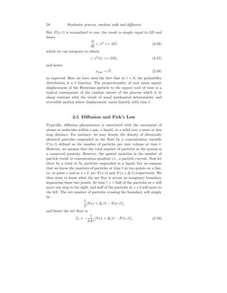 58 Stochastic process, random walk and diffusion
But P(x, t) is normalized to one, the result is simply equal to 2D and
hence
∂
∂t
 x2
= 2D, (2.56)
which we can integrate to obtain
 x2
(t) = 2Dt, (2.57)
and hence
xrms ∼ t
1
2 , (2.58)
as expected. Here we have used the fact that at t = 0, the probability
distribution is a δ function. The proportionality of root mean square
displacement of the Brownian particle to the square root of time is a
typical consequence of the random nature of the process which is in
sharp contrast with the result of usual mechanical deterministic and
reversible motion where displacement varies linearly with time t.
2.5 Diffusion and Fick’s Law
Typically, diffusion phenomenon is associated with the movement of
atoms or molecules within a gas, a liquid, or a solid over a more or less
long distance. For instance, we may denote the density of chemically
identical particles suspended in the fluid by a concentration variable
C(x, t) defined as the number of particles per unit volume at time t.
However, we assume that the total number of particles in the system is
a conserved quantity. However, the spatial variation in the number of
particle result in concentration gradient i.e., a particle current. Now let
there be a total of N0 particles suspended in a liquid. Let us suppose
that we know the numbers of particles at time t at two points on a line,
i.e. at point x and at x + δ, are N(x, t) and N(x + ∆, t) respectively. We
then want to know what the net flux is across an imaginary boundary
separating these two points. At time t + τ half of the particles at x will
move one step to the right, and half of the particles at x+δ will move to
the left. The net number of particles crossing the boundary will simply
be
1
2
[N(x + ∆, t) − N(x, t)],
and hence the net fluxt is
Jx = −
1
2Aτ
[N(x + ∆, t) − N(x, t)], (2.59)
 