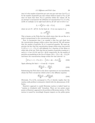 2.5 Diffusion and Fick’s Law 59
since it is the number of particles per unit area per unit time. Let C(x, t)
be the number of particles per unit volume which is equal to N(x, t)/Aδ
since we know that there N(x, t) particles within the volume Aδ. In
an attempt to incorporate the definition of concentration C(x, t) in Eq.
(2.59) we multiply on its right hand side by ∆2
/∆2
and re-write it as
Jx = D
1
δ
[C(x + ∆) − C(x)], (2.60)
where we set D = ∆2
/2τ. In the limit ∆ → 0 we can express it as
Jx = D
∂C(x)
∂x
. (2.61)
This is known as the Ficks first law which states that the net flux at a
point is proportional to the concentration gradient.
Now, to incorporate time t we consider a thin box and check how
the concentration changes within a given time interval. We will assume
that the number of particles N0 is a conserved quantity. We must ap-
preciate the fact that the concentration change within some time period
1/τ[C(x, t + τ) − C(x, t)] will definitely be a function of the fluxes at
either side of the box. Note that the net number of particles crossing at x
and at x+δ are J(x)Aτ and J(x+∆)Aτ respectively. So, the number of
particles accumulating in the box of volume Aδ is −[J(x+∆)−J(x)]Aτ
and hence the concentration change within the time interval τ is
1
τ
[C(x, t + τ) − C(x, t)] = −
1
τ
[J(x + ∆) − J(x)]
Aτ
A∆
. (2.62)
Again allowing the limit τ → 0 and ∆ → 0 gives
∂C(x, t)
∂t
= −
∂J(x)
∂x
. (2.63)
Substituting the Fick’s first in the above expression we can immediately
obtain the Fick’s second law which in fact is the diffusion equation
∂C(x, t)
∂t
= D
∂C(x, y)
∂x2
. (2.64)
Obviously, C(x, t)/N0 correspond to P(x, t) thereby implies that the
random walk problem is intimately related with the phenomenon of dif-
fusion.
Einstein’s approach to model Brownian motion is indeed based on
”random or drunkards walk” formalism. There are two points major
points to Einstein’s approach to the problem of Brownian motion. (i) The
motion is caused by exceedingly frequent impacts on the pollen grains
 