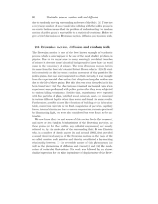 60 Stochastic process, random walk and diffusion
due to randomly moving surrounding molecues of the fluid. (ii) There are
a very large number of water molecules colliding with the pollen grains in
an erratic fashion means that the problem of understanding the random
motion of pollen grain is susceptible to a statistical treatment. Below we
give a brief discussion on Brownian motion, diffusion and random walk.
2.6 Brownian motion, diffusion and random walk
The Brownian motion is one of the best known example of stochastic
process which is also happen to be one of the most studied problem in
physics. Due to its importance in many seemingly unrelated branches
of science it deserves some historical background to know how the word
came in the vocabulary of science. The term Brownian motion derives
its name from the Scottish botanist Robert Brown who in 1928-29 stud-
ied extensively on the incessant random movement of tiny particles like
pollen grains, dust and soot suspended in a fluid. Initially, it was thought
from the experimental observation that ubiquitous irregular motion was
due to the life of these grains. But this idea was soon discarded as it has
been found later that the observations remained unchanged even when
experiment were performed with pollen grains after they were subjected
to various killing treatments. Besides that, experiments were repeated
with fine particles of glass, petrified wood, minerals, sand, etc immersed
in various different liquids other than water and found the same results.
Furthermore, possible causes like vibrations of building or the laboratory
table, convection currents in the fluid, coagulation of particles, capillary
forces, internal circulation due to uneven evaporation, currents produced
by illuminating light, etc were also considered but were found to be un-
tenable.
We now know that the real sourse of this motion lies in the incessant,
and more or less random bombardment of the Brownian particles, as
these grains (or for that matter, any colloidal suspensions) are usually
referred to, by the molecules of the surrounding fluid. It was Einstein
who, in a number of classic papers (in and around 1905), first provided
a sound theoretical analysis of the Brownian motion on the basis of the
so called random walk problem and thereby established a far-reaching
relationship between (i) the reversible nature of this phenomenon (as
well as the phenomena of diffusion and viscosity) and (ii) the mech-
anism of molecular fluctuations. His work was followed by an almost
similar expression for the time dependence of displacement of the Brow-
 