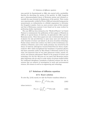 2.7 Solutions of diffusion equation 61
nian particle by Smoluchowski in 1906, who started with a probability
function for describing the motion of the particle. In 1908, Langevin
gave a phenomenological theory of Brownian motion and obtained es-
sentially the same formula for displacement of the particle. Their results
were experimentally verified by Perrin (1908 and onwards)2 using precise
measurements on sedimentation in colloidal suspensions to determine
the Avogadro’s number. Later on, more accurate values of this constant
and that of Boltzmann constant k were found out by many workers by
performing similar experiments.
The year 2005 has been declared as the “World of Physics” by United
Nations to commemorate the publication of three papers of Einstein in
1905 on (i) special theory of relativity, (ii) photoelectric effect and (ii)
Brownian motion. These three papers not only revolutionized the notion
of physics but also provided keys to open many more new frontiers in
other branches of science and almost in all areas of modern technology.
Poular science writers have written very little on this revolutionary con-
tribution of Einstein; most of the media attention was attracted by his
theory of relativity although he received Nobel Prize for theory of pho-
toelectric effect which strengthened the foundation of quantum physics
laid down somewhat earlier by Max Planck. Is Brownian motion in any
sense, less important than its two other glamorous cousins, namely rel-
ativity and quantum phenomena? Based on the progress of science and
technology over the last 100 years we can assert that Brownian motion
plays important role not only in a wide variety of systems studied within
the traditional disciplinary boundaries of physical sciences but also in
systems that are subjects of investigation in earth and environmental
sciences, life sciences as well as in engineering and technology.
2.7 Solutions of diffusion equation
2.7.1 Exact solution
To solve Eq. (2.53) exactly we take the Fourier transform defined as
P(k, t) =
Z ∞
−∞
eikx
P(x, t)dx, (2.65)
whose inverse is
P(x, t) =
1
2π
Z ∞
−∞
e−ikx
P(k, t)dk. (2.66)
 