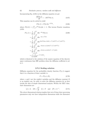 62 Stochastic process, random walk and diffusion
Incorporating Eq. (2.65) in the diffusion equation we get
∂P(k, t)
∂t
= −Dk2
P(k, t). (2.67)
This equation can be solved to yield
P(k, t) = P(k, 0)e−k2
Dt
, (2.68)
where P(k, 0) =
R ∞
−∞ eikx
δ(x)dx = 1. The inverse Fourier transform
yields
P(x, t) =
1
2π
Z ∞
−∞
dke−ikx
P(k, t) (2.69)
=
1
2π
Z ∞
−∞
dke−ikx−k2
Dt
=
1
2π
Z ∞
−∞
dkeDt(k2
2ikx/(2Dt)−x2
/(4D2
t2
)+x2
/(4D2
t2
))
=
1
2π
Z ∞
−∞
dke−Dt((k+ix)(2Dt))2
+x2
/(4D2
t2
))
=
1
2π
Z ∞
−∞
dke−Dt((k+ix)(2Dt))2
−x2
/(4Dt)
=
r
1
4πDt
e−x2
/(4Dt)
,
which is identical to the solution of the master equation of the discrete
space continuous time RW problem when the diffusion coefficient is set
to 1.
2.7.2 Scaling solution
Diffusion equation for the probability density function P(x, t) suggest
that it is a function of three variable i.e.
P = P(x, t, D), (2.70)
where x and t are the explicit variables and the diffusion constant D
is an implicit one. In order to solve the diffusion equation let us first
invoke the idea of simple dimensional analysis. Within the MLT class,
their dimensions are
[x] = L [D] =
L2
T
[t] = T and [P] = L−1
. (2.71)
The above dimensional relation implies that out of those three governing
parameters only two have independent dimensions while the dimension
 