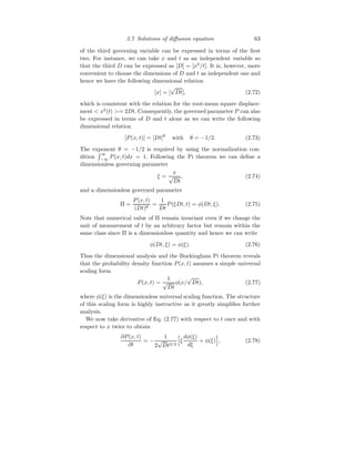 2.7 Solutions of diffusion equation 63
of the third governing variable can be expressed in terms of the first
two. For instance, we can take x and t as an independent variable so
that the third D can be expressed as [D] = [x2
/t]. It is, however, more
convenient to choose the dimensions of D and t as independent one and
hence we have the following dimensional relation
[x] = [
√
Dt], (2.72)
which is consistent with the relation for the root-mean square displace-
ment  x2
(t) = 2Dt. Consequently, the governed parameter P can also
be expressed in terms of D and t alone as we can write the following
dimensional relation
[P(x, t)] = [Dt]θ
with θ = −1/2. (2.73)
The exponent θ = −1/2 is required by using the normalization con-
dition
R ∞
−∞
P(x, t)dx = 1. Following the Pi theorem we can define a
dimensionless governing parameter
ξ =
x
√
Dt
, (2.74)
and a dimensionless governed parameter
Π =
P(x, t)
(Dt)θ
=
1
Dt
P(ξDt, t) = φ(Dt, ξ). (2.75)
Note that numerical value of Π remain invariant even if we change the
unit of measurement of t by an arbitrary factor but remain within the
same class since Π is a dimensionless quantity and hence we can write
φ(Dt, ξ) = φ(ξ). (2.76)
Thus the dimensional analysis and the Buckingham Pi theorem reveals
that the probability density function P(x, t) assumes a simple universal
scaling form
P(x, t) ∼
1
√
Dt
φ(x/
√
Dt), (2.77)
where φ(ξ) is the dimensionless universal scaling function. The structure
of this scaling form is highly instructive as it greatly simplifies further
analysis.
We now take derivative of Eq. (2.77) with respect to t once and with
respect to x twice to obtain
∂P(x, t)
∂t
= −
1
2
√
Dt3/2
h
ξ
dφ(ξ)
dξ
+ φ(ξ)
i
, (2.78)
 