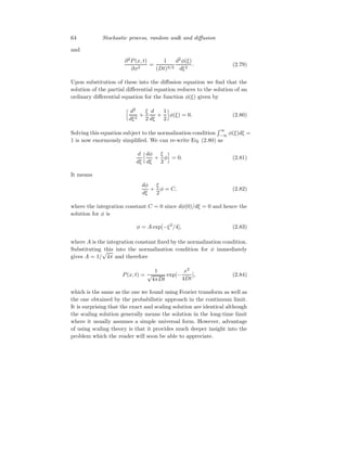 64 Stochastic process, random walk and diffusion
and
∂2
P(x, t)
∂x2
=
1
(Dt)3/2
d2
φ(ξ)
dξ2
. (2.79)
Upon substitution of these into the diffusion equation we find that the
solution of the partial differential equation reduces to the solution of an
ordinary differential equation for the function φ(ξ) given by
h d2
dξ2
+
ξ
2
d
dξ
+
1
2
i
φ(ξ) = 0. (2.80)
Solving this equation subject to the normalization condition
R ∞
−∞ φ(ξ)dξ =
1 is now enormously simplified. We can re-write Eq. (2.80) as
d
dξ
hdφ
dξ
+
ξ
2
φ
i
= 0. (2.81)
It means
dφ
dξ
+
ξ
2
φ = C, (2.82)
where the integration constant C = 0 since dφ(0)/dξ = 0 and hence the
solution for φ is
φ = A exp[−ξ2
/4], (2.83)
where A is the integration constant fixed by the normalization condition.
Substituting this into the normalization condition for φ immediately
gives A = 1/
√
4π and therefore
P(x, t) =
1
√
4πDt
exp[−
x2
4Dt
], (2.84)
which is the same as the one we found using Fourier transform as well as
the one obtained by the probabilistic approach in the continuum limit.
It is surprising that the exact and scaling solution are identical although
the scaling solution generally means the solution in the long-time limit
where it usually assumes a simple universal form. However, advantage
of using scaling theory is that it provides much deeper insight into the
problem which the reader will soon be able to appreciate.
 