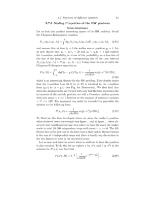 2.7 Solutions of diffusion equation 65
2.7.3 Scaling Properties of the RW problem
Scale-invariance
Let us look into another interesting aspect of the RW problem. Recall
the Chapman-Kolmogorov equation
P1/1(y3, t3|y1, t1) =
Z
dy2P1/1(y3, t3|y2, t2)P1/1(y2, t2|y1, t1), (2.85)
and assume that at time t1 = 0 the walker was at position y1 = 0. Let
us now choose that y3 = x; t3 = 2t and y2 = y, t2 = t and express
the transition probability in terms of the probability as a function of
the size of the jump and the corresponding size of the time interval
P1/1(y3, t3|y1, t1) = P(y3 − y1, t3 − t1). Using these we can re-write the
Chapman-Kolmogorov equation as
P(x, 2t) =
Z ∞
−∞
dyP(x − y, t)P(y, t) =
1
√
4πD2t
exp[−x2
/(4D2t)],
(2.86)
which is an interesting identity for the RW problem. This identity states
that the transition from (0, 0) to (x, 2t) is identical to the transition
from (y, t) to (x − y, t) (see Fig. for illustration). We thus find that
when the displacements are viewed with only half the time resolution the
increments of the particle position are still a Gaussian random process
with zero mean  x = 0 however at the expense of increased variance
 x2
= 4Dt. The argument can easily be extended to generalize the
identity to the following form
P(x, λt) =
1
√
4πDλt
exp[−x2
/(4Dλt)]. (2.87)
To illustrate the idea developed above we show the walker’s position
when observed every microscopic step figure ... and in figure .... when ob-
served every fourth microscopic step where in both the cases the walker
made in total 10, 000 independent steps with mean  x = 0. The dif-
ference lies in the fact that in the later case is that each of the increments
is the sum of 4 independent steps and there is hardly any distinction in
the two figures at least in the statistical sense.
Let us now look into the mater when in addition to time the position
is also rescaled. To do this let us replace x by λa
x and t by λb
t in the
solution for P(x, t) and find that
P(λa
x, λt) = λ− 1
2
h 1
√
4πDt
e−λ2a−1 x2
4Dt
i
. (2.88)
 