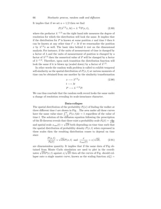 66 Stochastic process, random walk and diffusion
It implies that if we set a = 1/2 then we find
P(λ1/2
x, λt) = λ− 1
2 P(x, t), (2.89)
where the prefactor λ−1/2
on the right hand side measures the degree of
resolution for which the distribution will look the same. It implies that
if the distribution for P is known at some position x and time t then it
can be known at any other time t′
= λt if we renormalize the position
x by λ1/2
x as well. The basic idea behind it rest on the dimensional
analysis. For instance, if the units of measurement of time is changed by
a factor of λ and the units of measurement of position is changed by a
factor of λ1/2
then the numerical value of P will be changed by a factor
of λ−1/2
. Therefore, upon such transition the distribution function will
look the same if it is blown up (scaled down) by a factor of λ1/2
.
In other words the random walk problem is called to exhibit temporal
self-similarity as the spatial distribution of P(x, t) at various moments of
time can be obtained from one another by the similarity transformation
x −→ λ1/2
x (2.90)
t −→ λt
P −→ λ−1/2
P.
We can thus conclude that the random walk record looks the same under
a change of resolution revealing its scale-invariance character.
Data-collapse
The spatial distribution of the probability Pt(x) of finding the walker at
three different time t are shown in Fig. . The area under all these curves
have the same value since
R ∞
−∞ P(x, t)dx = 1 regardless of the value of
time t. The solution of the diffusion equation following the prescription
of the Π-theorem reveals that there exist a probability scale P0(t) = 1
√
Dt
and spatial scale xrms(t) =
√
Dt both depending on time time such that
the spatial distribution of probability density P(x, t) when expressed in
these scales then the resulting distribution ceases to depend on time
since
P(x, t)
P0(t)
=
√
DtP(x, t) and
x
xrms(t)
= x/
√
Dt, (2.91)
are dimensionless quantity. It implies that if the same data of Fig ob-
tained from Monte Carlo simulation are used to plot in the coordi-
nates
√
DtP(x, t) against x/
√
Dt then all the curves of Fig. should col-
lapse onto a single master curve, known as the scaling function φ(ξ) =
 