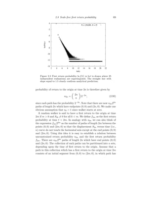 2.8 Scale-free first return probability 69
-14
-12
-10
-8
-6
-4
-2
0
2 4 6 8 10 12 14 16 18 20 22
ln(P(k))
ln(k)
N = 2,50,000 , E = 25
Figure 2.3 First return probability ln f(t) vs ln t is drawn where 25
independent realizations are superimposed. The straight line with
slope equal to 1.5 clearly confirms analytical prediction.
probability of return to the origin at time 2n is therefore given by
u2n =

2n
n

2−2n
, (2.92)
since each path has the probability 2−2n
. Note that there are now u2n22n
paths of length 2n which have endpoints (0, 0) and (2n, 0). We make one
obvious assumption that u0 = 1 since walker starts at zero.
A random walker is said to have a first return to the origin at time
2m if m  0 and S2k 6= 0 for all k  m. We define f2m as the first return
probability at time t = 2m. In analogy with u2n we can also think of
the expression f2m22m
as the number of paths of length 2m between the
points (0, 0) and (2m, 0) so that the displacement S2n versus time (i.e.,
n) curve do not touch the horizontal axis except at the end points (0, 0)
and (2m, 0). Using this idea it is easy to establish a relation between
unconstrained return probability u2n and the first return probability
f2m. There are u2n22n
paths of length 2n which have end points (0, 0)
and (2n, 0). The collection of such paths can be partitioned into n sets,
depending upon the time of first return to the origin. Assume that a
path in this collection which has a first return to the origin at time 2m
consists of an initial segment from (0, 0) to (2m, 0), in which path has
 