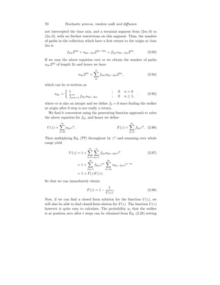 70 Stochastic process, random walk and diffusion
not intercepted the time axis, and a terminal segment from (2m, 0) to
(2n, 0), with no further restrictions on this segment. Thus, the number
of paths in the collection which have a first return to the origin at time
2m is
f2m22m
× u2n−2m22n−2m
= f2mu2n−2m22n
. (2.93)
If we sum the above equation over m we obtain the number of paths
u2n22n
of length 2n and hence we have
u2n22n
=
n
X
m
f2mu2n−2m22n
, (2.94)
which can be re-written as
u2n =

1 ; if n = 0
Pn
m=1 f2mu2n−2m ; if n ≥ 1,
. (2.95)
where m is also an integer and we define f0 = 0 since finding the walker
at origin after 0 step is not really a return.
We find it convenient using the generating function approach to solve
the above equation for f2n and hence we define
U(z) =
∞
X
n=0
u2nzn
, F(z) =
∞
X
n=1
f2nzn
. (2.96)
Then multiplying Eq. (??) throughout by zn
and summing over whole
range yield
U(z) = 1 +
∞
X
n=1
n
X
m=1
f2nu2n−2mzn
(2.97)
= 1 +
∞
X
m=1
f2mzm
∞
X
n=m
u2n−2mzn−m
= 1 + F(z)U(z).
So that we can immediately obtain
F(z) = 1 −
1
U(z)
. (2.98)
Now, if we can find a closed form solution for the function U(z), we
will also be able to find closed-form slution for F(z). The function U(z)
however is quite easy to calculate. The probability ut that the walker
is at position zero after t steps can be obtained from Eq. (2.28) setting
 