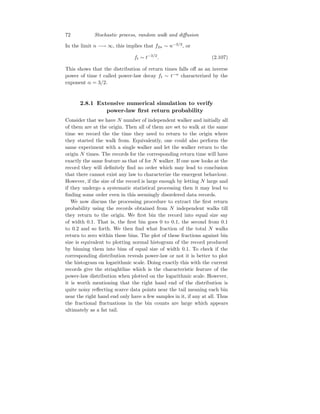 72 Stochastic process, random walk and diffusion
In the limit n −→ ∞, this implies that f2n ∼ n−3/2
, or
ft ∼ t−3/2
. (2.107)
This shows that the distribution of return times falls off as an inverse
power of time t called power-law decay ft ∼ t−α
characterized by the
exponent α = 3/2.
2.8.1 Extensive numerical simulation to verify
power-law first return probability
Consider that we have N number of independent walker and initially all
of them are at the origin. Then all of them are set to walk at the same
time we record the the time they need to return to the origin where
they started the walk from. Equivalently, one could also perform the
same experiment with a single walker and let the walker return to the
origin N times. The records for the corresponding return time will have
exactly the same feature as that of for N walker. If one now looks at the
record they will definitely find no order which may lead to conclusion
that there cannot exist any law to characterize the emergent behaviour.
However, if the size of the record is large enough by letting N large and
if they undergo a systematic statistical processing then it may lead to
finding some order even in this seemingly disordered data records.
We now discuss the processing procedure to extract the first return
probability using the records obtained from N independent walks till
they return to the origin. We first bin the record into equal size say
of width 0.1. That is, the first bin goes 0 to 0.1, the second from 0.1
to 0.2 and so forth. We then find what fraction of the total N walks
return to zero within these bins. The plot of these fractions against bin
size is equivalent to plotting normal histogram of the record produced
by binning them into bins of equal size of width 0.1. To check if the
corresponding distribution reveals power-law or not it is better to plot
the histogram on logarithmic scale. Doing exactly this with the current
records give the striaghtline which is the characteristic feature of the
power-law distribution when plotted on the logarithmic scale. However,
it is worth mentioning that the right hand end of the distribution is
quite noisy reflecting scarce data points near the tail meaning each bin
near the right hand end only have a few samples in it, if any at all. Thus
the fractional fluctuations in the bin counts are large which appears
ultimately as a fat tail.
 