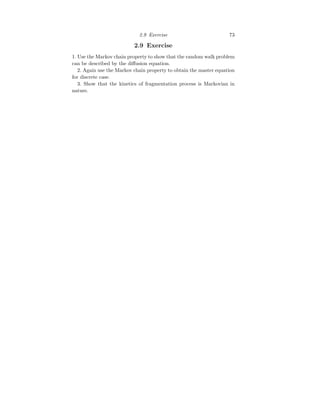 2.9 Exercise 73
2.9 Exercise
1. Use the Markov chain property to show that the random walk problem
can be described by the diffusion equation.
2. Again use the Markov chain property to obtain the master equation
for discrete case.
3. Show that the kinetics of fragmentation process is Markovian in
nature.
 