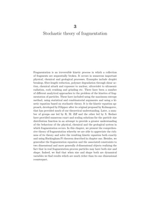 3
Stochastic theory of fragmentation
Fragmentation is an irreversible kinetic process in which a collection
of fragments are sequentially broken. It occurs in numerous important
physical, chemical and geological processes. Examples include droplet
breakup, fiber-length reduction, polymer degradation through shear ac-
tion, chemical attack and exposure to nuclear, ultraviolet to ultrasonic
radiation, rock crushing and grinding etc. There have been a number
of different analytical approaches to the problem of the kinetics of frag-
mentation of particles. These have included using the maximum entropy
method, using statistical and combinatorial arguments and using a ki-
netic equation based on stochastic theory. It is the kinetic equation ap-
proach, developed by Filippov after its original proposal by Kolmogorov,
that has provided much of our theoretical understanding. Later, a num-
ber of groups one led by R. M. Ziff and the other led by S. Redner
have provided numerous exact and scaling solutions for the particle size
distribution function in an attempt to provide a greater understanding
of the behaviour of the physical, chemical and the geological system in
which fragmentation occurs. In this chapter, we present the comprehen-
sive theory of fragmentation whereby we are able to appreciate the rich-
ness of its theory and solve the resulting kinetic equation both exactly
and using Buckingham Pi theorem described in chapter one. Besides, we
generalize the fragmentation equation and the associated constraints to
two dimensional and more generally d-dimensional objects realizing the
fact that in real fragmentation process particles may have both size and
shape. Indeed, we find that when size and shape both are dynamical
variables we find results which are much richer than its one dimensional
counterpart.
 