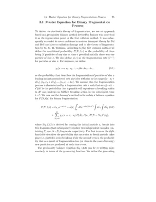 3.1 Master Equation for Binary Fragmentation Process 75
3.1 Master Equation for Binary Fragmentation
Process
To derive the stochastic theory of fragmentation, we use an approach
based on a probability balance method devised by Janossy who described
it as the regeneration point or the first collision method. It was subse-
quently extended to cover problems in neutron transport theory by Pal
and Bell and also to radiation damage and to the theory of fragmenta-
tion by M. M. R. Williams. According to the first collision method we
define the conditional probability P(N, t|x) as the probability of there
being N particles of any size at time t provided initially there was one
particle of size x. We also define a(x) as the fragmentation rate [T −1
]
for particles of size x. Furthermore, we define
χi(x −→ x1, x2, ..., xi)dx1dx2...dxi, (3.1)
as the probability that describes the fragmentation of particles of size x
leading instantaneously to i new particles with size in the ranges [x1, x1+
dx1], [x2, x2 + dx2], ..., [xi, xi + dxi]. We assume that the fragmentation
process is characterized by a fragmentation rate a such that a exp[−a(t−
t′
)]dt′
is the probability that a particle will experience a breaking action
in dt′
and undergo no further breaking action in the subsequent time
t−t′
. We now use the Janossy’s method to formulate a balance equation
for P(N, t|x) for binary fragmentation
P(N, t|x) = δN,1e−a(x)t
+ a(x)
Z t
0
dt′
e−a(x)(t−t′
)
Z
dx1
Z
dx2 (3.2)
×
N
X
N1=0
χ2(x → x1, x2)P(N1, t′
|x1)P(N − N1, t′
|x2),
where Eq. (3.2) is derived by tracing the initial particle x, breaks into
two fragments that subsequently produce two independent cascades con-
taining N1 and N−N1 fragments respectively. The first term on the right
hand side describes the probability that no action to break particle takes
place i.e. particles avoid breaking while the second term is the probabil-
ity that as a result of fragmentation two (or three in the case of ternery)
new particles are produced at each time event.
The probability balance equation Eq. (3.2) can be re-written more
concisely in terms of the generating function. We define the generating
 