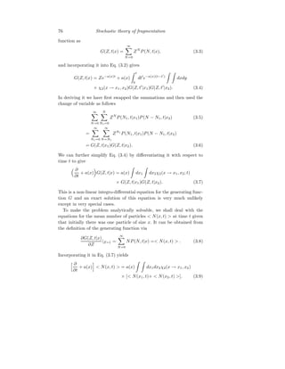 76 Stochastic theory of fragmentation
function as
G(Z, t|x) =
∞
X
N=0
ZN
P(N, t|x), (3.3)
and incorporating it into Eq. (3.2) gives
G(Z, t|x) = Ze−a(x)t
+ a(x)
Z t
0
dt′
e−a(x)(t−t′
)
Z Z
dxdy
× χ2(x → x1, x2)G(Z, t′
|x1)G(Z, t′
|x2). (3.4)
In deriving it we have first swapped the summations and then used the
change of variable as follows
∞
X
N=0
N
X
N1=0
ZN
P(N1, t|x1)P(N − N1, t|x2) (3.5)
=
∞
X
N1=0
∞
X
N=N1
ZN1
P(N1, t|x1)P(N − N1, t|x2)
= G(Z, t|x1)G(Z, t|x2). (3.6)
We can further simplify Eq. (3.4) by differentiating it with respect to
time t to give
 ∂
∂t
+ a(x)

G(Z, t|x) = a(x)
Z
dx1
Z
dx2χ2(x → x1, x2; t)
× G(Z, t|x1)G(Z, t|x2). (3.7)
This is a non-linear integro-differential equation for the generating func-
tion G and an exact solution of this equation is very much unlikely
except in very special cases.
To make the problem analytically solvable, we shall deal with the
equations for the mean number of particles  N(x, t)  at time t given
that initially there was one particle of size x. It can be obtained from
the definition of the generating function via
∂G(Z, t|x)
∂Z
|Z=1 =
∞
X
N=0
NP(N, t|x) = N(x, t)  . (3.8)
Incorporating it in Eq. (3.7) yields
h ∂
∂t
+ a(x)
i
 N(x, t)  = a(x)
Z Z
dx1dx2χ2(x → x1, x2)
× [ N(x1, t)+  N(x2, t) ]. (3.9)
 