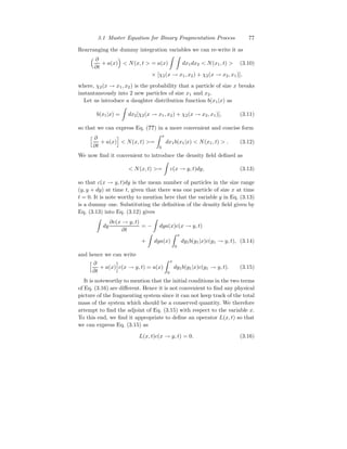 3.1 Master Equation for Binary Fragmentation Process 77
Rearranging the dummy integration variables we can re-write it as
 ∂
∂t
+ a(x)

 N(x, t  = a(x)
Z Z
dx1dx2  N(x1, t)  (3.10)
× [χ2(x → x1, x2) + χ2(x → x2, x1)],
where, χ2(x → x1, x2) is the probability that a particle of size x breaks
instantaneously into 2 new particles of size x1 and x2.
Let us introduce a daughter distribution function b(x1|x) as
b(x1|x) =
Z
dx2[χ2(x → x1, x2) + χ2(x → x2, x1)], (3.11)
so that we can express Eq. (??) in a more convenient and concise form
h ∂
∂t
+ a(x)
i
 N(x, t) =
Z x
0
dx1b(x1|x)  N(x1, t)  . (3.12)
We now find it convenient to introduce the density field defined as
 N(x, t) =
Z
c(x → y, t)dy, (3.13)
so that c(x → y, t)dy is the mean number of particles in the size range
(y, y + dy) at time t, given that there was one particle of size x at time
t = 0. It is note worthy to mention here that the variable y in Eq. (3.13)
is a dummy one. Substituting the definition of the density field given by
Eq. (3.13) into Eq. (3.12) gives
Z
dy
∂c(x → y, t)
∂t
= −
Z
dya(x)c(x → y, t)
+
Z
dya(x)
Z x
0
dy1b(y1|x)c(y1 → y, t), (3.14)
and hence we can write
h ∂
∂t
+ a(x)
i
c(x → y, t) = a(x)
Z x
0
dy1b(y1|x)c(y1 → y, t). (3.15)
It is noteworthy to mention that the initial conditions in the two terms
of Eq. (3.16) are different. Hence it is not convenient to find any physical
picture of the fragmenting system since it can not keep track of the total
mass of the system which should be a conserved quantity. We therefore
attempt to find the adjoint of Eq. (3.15) with respect to the variable x.
To this end, we find it appropriate to define an operator L(x, t) so that
we can express Eq. (3.15) as
L(x, t)c(x → y, t) = 0. (3.16)
 