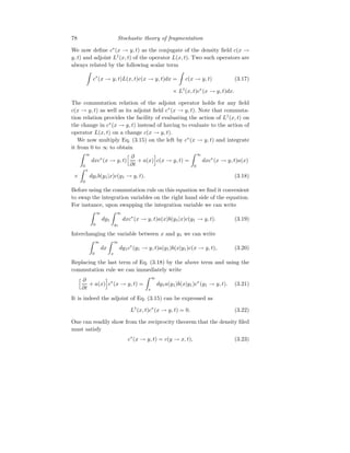 78 Stochastic theory of fragmentation
We now define c∗
(x → y, t) as the conjugate of the density field c(x →
y, t) and adjoint L†
(x, t) of the operator L(x, t). Two such operators are
always related by the following scalar term
Z
c∗
(x → y, t)L(x, t)c(x → y, t)dx =
Z
c(x → y, t) (3.17)
× L†
(x, t)c∗
(x → y, t)dx.
The commutation relation of the adjoint operator holds for any field
c(x → y, t) as well as its adjoint field c∗
(x → y, t). Note that commuta-
tion relation provides the facility of evaluating the action of L†
(x, t) on
the change in c∗
(x → y, t) instead of having to evaluate to the action of
operator L(x, t) on a change c(x → y, t).
We now multiply Eq. (3.15) on the left by c∗
(x → y, t) and integrate
it from 0 to ∞ to obtain
Z ∞
0
dxc∗
(x → y, t)
h ∂
∂t
+ a(x)
i
c(x → y, t) =
Z ∞
0
dxc∗
(x → y, t)a(x)
×
Z x
0
dy1b(y1|x)c(y1 → y, t). (3.18)
Before using the commutation rule on this equation we find it convenient
to swap the integration variables on the right hand side of the equation.
For instance, upon swapping the integration variable we can write
Z ∞
0
dy1
Z ∞
y1
dxc∗
(x → y, t)a(x)b(y1|x)c(y1 → y, t). (3.19)
Interchanging the variable between x and y1 we can write
Z ∞
0
dx
Z ∞
x
dy1c∗
(y1 → y, t)a(y1)b(x|y1)c(x → y, t), (3.20)
Replacing the last term of Eq. (3.18) by the above term and using the
commutation rule we can immediately write
h ∂
∂t
+ a(x)
i
c∗
(x → y, t) =
Z ∞
x
dy1a(y1)b(x|y1)c∗
(y1 → y, t). (3.21)
It is indeed the adjoint of Eq. (3.15) can be expressed as
L†
(x, t)c∗
(x → y, t) = 0. (3.22)
One can readily show from the reciprocity theorem that the density filed
must satisfy
c∗
(x → y, t) = c(y → x, t), (3.23)
 