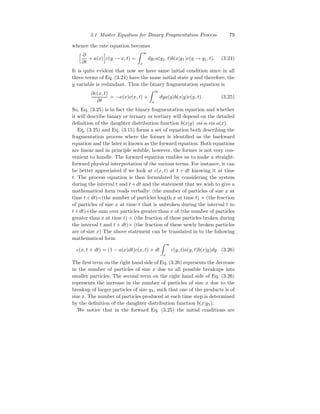 3.1 Master Equation for Binary Fragmentation Process 79
whence the rate equation becomes
h ∂
∂t
+ a(x)
i
c(y → x, t) =
Z ∞
x
dy1a(y1, t)b(x|y1)c(y → y1, t). (3.24)
It is quite evident that now we have same initial condition since in all
three terms of Eq. (3.24) have the same initial state y and therefore, the
y variable is redundant. Thus the binary fragmentation equation is
∂c(x, t)
∂t
= −a(x)c(x, t) +
Z ∞
x
dya(y)b(x|y)c(y, t). (3.25)
So, Eq. (3.25) is in fact the binary fragmentation equation and whether
it will describe binary or ternary or tertiary will depend on the detailed
definition of the daughter distribution function b(x|y) vis-a-vis a(x).
Eq. (3.25) and Eq. (3.15) forms a set of equation both describing the
fragmentation process where the former is identified as the backward
equation and the later is known as the forward equation. Both equations
are linear and in principle soluble, however, the former is not very con-
venient to handle. The forward equation enables us to make a straight-
forward physical interpretation of the various terms. For instance, it can
be better appreciated if we look at c(x, t) at t + dt knowing it at time
t. The process equation is then formulated by considering the system
during the interval t and t+dt and the statement that we wish to give a
mathematical form reads verbally: (the number of particles of size x at
time t+dt)=(the number of particles length x at time t) × (the fraction
of particles of size x at time t that is unbroken during the interval t to
t+dt)+the sum over particles greater than x of (the number of particles
greater than x at time t) × (the fraction of these particles broken during
the interval t and t + dt)× (the fraction of these newly broken particles
are of size x) The above statement can be translated in to the following
mathematical form
c(x, t + dt) = (1 − a(x)dt)c(x, t) + dt
Z ∞
x
c(y, t)a(y, t)b(x|y)dy (3.26)
The first term on the right hand side of Eq. (3.26) represents the decrease
in the number of particles of size x due to all possible breakups into
smaller particles. The second term on the right hand side of Eq. (3.26)
represents the increase in the number of particles of size x due to the
breakup of larger particles of size y1, such that one of the products is of
size x. The number of particles produced at each time step is determined
by the definition of the daughter distribution function b(x|y1).
We notice that in the forward Eq. (3.25) the initial conditions are
 