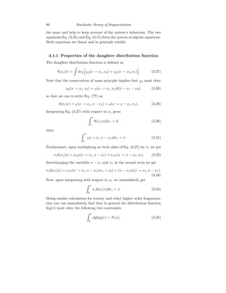 80 Stochastic theory of fragmentation
the same and help to keep account of the system’s behaviour. The two
equations Eq. (3.25) and Eq. (3.15) form the system of adjoint equations.
Both equations are linear and in principle soluble.
3.1.1 Properties of the daughter distribution function
The daughter distribution function is defined as
b(x1|x) =
Z
dx2
h
χ2(x → x1, x2) + χ2(x → x2, x1)
i
. (3.27)
Note that the conservation of mass principle implies that χ2 must obey
χ2(x → x1, x2) = ω(x → x1, x2)δ(x − x1 − x2), (3.28)
so that we can re-write Eq. (??) as
b(x1|x) = ω(x → x1, x − x1) + ω(x → x − x1, x1). (3.29)
Integrating Eq. (3.27) with respect to x1 gives
Z x
o
b(x1|x)dx1 = 2, (3.30)
since
Z x
0
ω(→ x1, x − x1)dx1 = 1. (3.31)
Furthermore, upon multiplying on both sides of Eq. (3.27) by x1 we get
x1b(x1|x) = x1ω(x → x1, x − x1) + x1ω(x → x − x1, x1). (3.32)
Interchanging the variables x − x1 and x1 in the second term we get
x1b(x1|x) = x1ω(x → x1, x − x1)(x1 + x2) + (x − x1)ω(x → x1, x − x1).
(3.33)
Now, upon integrating with respect to x1 we immediately get
Z x
0
x1b(x1|x)dx1 = x. (3.34)
Doing similar calculation for ternery and other higher order fragmenta-
tion one can immediately find that in general the distribution function
b(y|x) must obey the following two constraints
Z x
0
dyb(y|x) = N(x), (3.35)
 