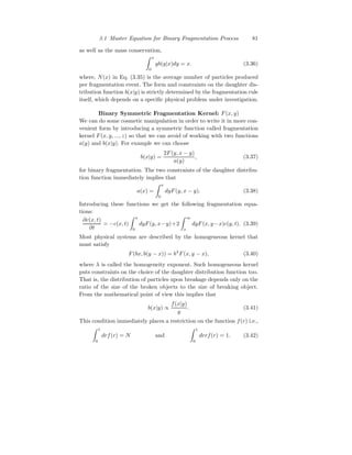 3.1 Master Equation for Binary Fragmentation Process 81
as well as the mass conservation,
Z x
0
yb(y|x)dy = x. (3.36)
where, N(x) in Eq. (3.35) is the average number of particles produced
per fragmentation event. The form and constraints on the daughter dis-
tribution function b(x|y) is strictly determined by the fragmentation rule
itself, which depends on a specific physical problem under investigation.
Binary Symmetric Fragmentation Kernel: F(x, y)
We can do some cosmetic manipulation in order to write it in more con-
venient form by introducing a symmetric function called fragmentation
kernel F(x, y, ..., z) so that we can avoid of working with two functions
a(y) and b(x|y). For example we can choose
b(x|y) =
2F(y, x − y)
a(y)
, (3.37)
for binary fragmentation. The two constraints of the daughter distribu-
tion function immediately implies that
a(x) =
Z x
0
dyF(y, x − y). (3.38)
Introducing these functions we get the following fragmentation equa-
tions:
∂c(x, t)
∂t
= −c(x, t)
Z x
0
dyF(y, x−y)+2
Z ∞
x
dyF(x, y−x)c(y, t). (3.39)
Most physical systems are described by the homogeneous kernel that
must satisfy
F(bx, b(y − x)) = bλ
F(x, y − x), (3.40)
where λ is called the homogeneity exponent. Such homogeneous kernel
puts constraints on the choice of the daughter distribution function too.
That is, the distribution of particles upon breakage depends only on the
ratio of the size of the broken objects to the size of breaking object.
From the mathematical point of view this implies that
b(x|y) ∝
f(x|y)
y
. (3.41)
This condition immediately places a restriction on the function f(r) i.e.,
Z 1
0
drf(r) = N and
Z 1
0
drrf(r) = 1. (3.42)
 