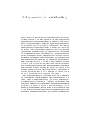 1
Scaling, scale-invariance and self-similarity
Physics is all about observations and measurements of physical quanti-
ties with the desire to find some patterns in the data. These patterns
subsequently lead to finding principles of the phenomena under investi-
gation. The building blocks of physics are the physical quantities quan-
tify by numbers which are obtained by measurements. When we can
measure a physical quantity and express it in numbers only then we can
say we have gained some knowledge about that quantity; but when we
cannot express it in numbers then our knowledge about that quantity
can be described as meagre and unsatisfactory. Numbers to quantify
physical quantities are typically obtained by direct or indirect compari-
son with the corresponding units of measurements which are of two kind
such as fundamental and derivatives. The fundamental units of measure-
ments are defined arbitrarily in the form of certain standards, artificial
or natural, while the derivatives ones are obtained from the fundamental
units of measurements by virtue of the definitions which always indicates
some conceptual method or definition. For instance, the speed is the ra-
tio of the distance traversed in a given time interval to the magnitude of
that time interval and hence as unit of speed one can take the ratio of
the unit of length to the unit of time in the given system.
A set of fundamental units of measurement if sufficient for measuring
the properties of a class of phenomena under investigation then it is
called a system of units of measurement. Until recently, the centimeter-
gram-second system, abbreviated as CGS system, has been widely used
by scientists working in laboratories, dealing with small quantities where
one gram (g) is adopted as the unit of mass, one centimeter (cm) is
adopted as the unit of length, and one second (s) is adopted as the units
of time. A system of units of measurement consisting of two units such
as a unit for the measurement of length and a unit for the measurement
 