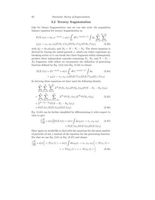 82 Stochastic theory of fragmentation
3.2 Ternery fragmentation
Like for bianry fragmentation case we can also write the population
balance equation for ternery fragmentation as
P(N, t|x) = δN,1e−a(x)t
+ a(x)
Z t
0
dt′
e−a(x)(t−t′
)
Z
dω
N
X
N1=0
N−N1
X
N2=0
χ3(x → x1, x2, x3)P(N1, t′
|x1)P(N2, t′
|x2)P(N3, t′
|x3), (3.43)
with dω = dx1dx2dx3 and N3 = N − N1 − N2. The above equation is
derived by tracing the initial particle x, which can either experience no
breaking action or it can break into three fragments which subsequently
produce three independent cascades containing N1, N2, and N − N1 −
N2 fragments. Like before we incorporate the definition of generating
function defined by Eq. (3.3) into Eq. (3.43) to obtain
G(Z, t|x) = Ze−a(x)t
+ a(x)
Z t
0
dt′
e−a(x)(t−t′
)
Z
dω (3.44)
× χ3(x → x1, x2, x3)G(Z, t′
|x1)G(Z, t′
|x2)G(z, t′
|x3).
In deriving these equations we have used the following identity
∞
X
N=0
N
X
N1=0
N−N1
X
N2=0
ZN
P(N1, t|x1)P(N2, t|x2)P(N − N1 − N2, t|x3)
=
∞
X
N1=0
∞
X
N2=0
∞
X
N=N1+N2
ZN1
P(N1, t|x1)ZN2
P(N2, t|x2) (3.45)
× ZN−N1−N2
P(N − N1 − N2, t|x3)
= G(Z, t|x1)G(Z, t|x2)G(Z, t|x3). (3.46)
Eq. (3.44) can be further simplified by differentiating it with respect to
time to give
 ∂
∂t
+ a(x)

G(Z, t|x) = a(x)
Z
dωχ3(x → x1, x2, x3) (3.47)
× G(Z, t|x1)G(Z, t|x2)G(Z, t|x3).
Once again we would like to deal with the equations for the mean number
of particles of size x instead of the equation for the generating function.
For that we use Eq. (3.8) in Eq. (3.47) and obtain
h ∂
∂t
+ a(x)
i
 N(x, t)  = a(x)
Z
dwχ3(x → x1, x2, x3)
h
 N(x1, t) 
+  N(x2, t)  +  N(x3, t) 
i
. (3.48)
 