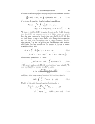 3.2 Ternery fragmentation 83
It is clear that rearranging the dummy integration variables we can write
[
∂
∂t
+ a(x)]  N(x, t =
Z
dx1b(x1|x)  N(x1, t) , (3.49)
if we define the daughter distribution function as follows
b(x1|x) =
Z
dx2
Z
dx3
h
χ3(x → x1, x2x3)
+ χ3(x → x3, x2, x1) + χ3(x → x2, x3, x1)
i
. (3.50)
We thus see that Eq. (3.49) is exactly the same as Eq. (3.12). It means
that if we follow the same procedures as we did for binary case we will
have the same equation for density field given by Eq. 3.25). We thus
see that binary, ternery or even higher order fragmentation equations
gave the same form if we express them in terms of daughter distribu-
tion function b(x|y) and the breakup rate a(x). However, their daughter
distribution functions are different. For instance in the case of ternery
fragmentation we have
b(x|y) =
Z y−x
0
dx1
h
ω(x → x1, x, y − x − x1) (3.51)
+ ω(x → x1, y − x − x1, x) + ω(x → y − x − x1, x, x1)
i
.
Integrating it with respect to x gives
Z y
0
dxb(x|y) = 3 and
Z y
0
dxxb(x|y) = y, (3.52)
which is once again required by the conservation of mass principle. We
now introduce the symmetric kernel F(x, y, z) as
b(x|y) = 3
R y−z
0
F(x, z, y − x − z)dz
a(y)
, (3.53)
and hence upon integrating on both side with respect to x gives
a(y) =
Z y
0
Z y−z
0
F(x, z, y − x − z)dz. (3.54)
Finally, we can write ternery fragmentation equation as
∂c(x, t)
∂t
+ c(x, t)
Z x
0
dy
Z x−y
0
F(y, z, x − y − z)dz
= 3
Z ∞
x
dyc(y, t)
Z y−x
0
dzF(x, z, y − x − z). (3.55)
 