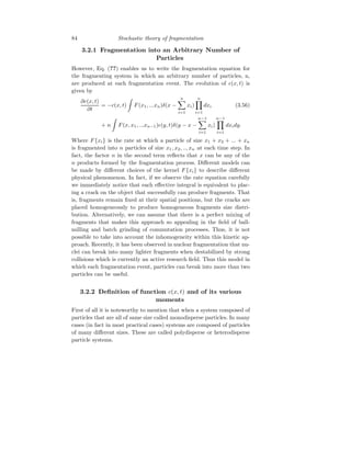 84 Stochastic theory of fragmentation
3.2.1 Fragmentation into an Arbitrary Number of
Particles
However, Eq. (??) enables us to write the fragmentation equation for
the fragmenting system in which an arbitrary number of particles, n,
are produced at each fragmentation event. The evolution of c(x, t) is
given by
∂c(x, t)
∂t
= −c(x, t)
Z
F(x1, ...xn)δ(x −
n
X
i=1
xi)
n
Y
i=1
dxi (3.56)
+ n
Z
F(x, x1, ...xn−1)c(y, t)δ(y − x −
n−1
X
i=1
xi)
n−1
Y
i=1
dxidy.
Where F{xi} is the rate at which a particle of size x1 + x2 + ... + xn
is fragmented into n particles of size x1, x2, .., xn at each time step. In
fact, the factor n in the second term reflects that x can be any of the
n products formed by the fragmentation process. Different models can
be made by different choices of the kernel F{xi} to describe different
physical phenomenon. In fact, if we observe the rate equation carefully
we immediately notice that each effective integral is equivalent to plac-
ing a crack on the object that successfully can produce fragments. That
is, fragments remain fixed at their spatial positions, but the cracks are
placed homogeneously to produce homogeneous fragments size distri-
bution. Alternatively, we can assume that there is a perfect mixing of
fragments that makes this approach so appealing in the field of ball-
milling and batch grinding of commutation processes. Thus, it is not
possible to take into account the inhomogeneity within this kinetic ap-
proach. Recently, it has been observed in nuclear fragmentation that nu-
clei can break into many lighter fragments when destabilized by strong
collisions which is currently an active research field. Thus this model in
which each fragmentation event, particles can break into more than two
particles can be useful.
3.2.2 Definition of function c(x, t) and of its various
moments
First of all it is noteworthy to mention that when a system composed of
particles that are all of same size called monodisperse particles. In many
cases (in fact in most practical cases) systems are composed of particles
of many different sizes. These are called polydisperse or heterodisperse
particle systems.
 